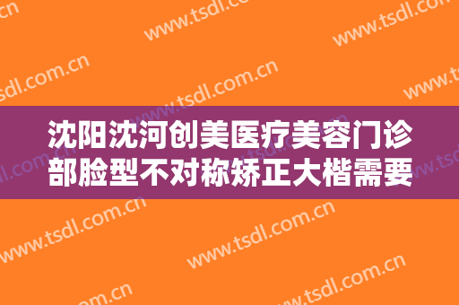 沈阳沈河创美医疗美容门诊部脸型不对称矫正大楷需要多少钱?靠谱吗?