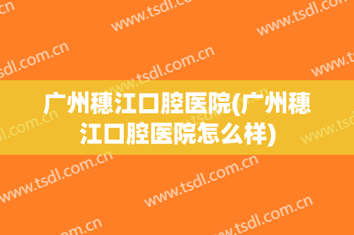 广州穗江口腔医院(广州穗江口腔医院怎么样)