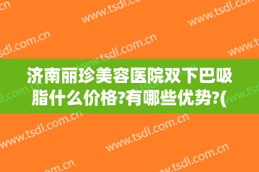 济南丽珍美容医院双下巴吸脂什么价格?有哪些优势?(济南吸脂多少钱)