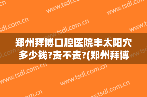郑州拜博口腔医院丰太阳穴多少钱?贵不贵?(郑州拜博口腔地址)