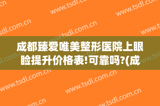 成都臻爱唯美整形医院上眼睑提升价格表!可靠吗?(成都美上美整形医院)