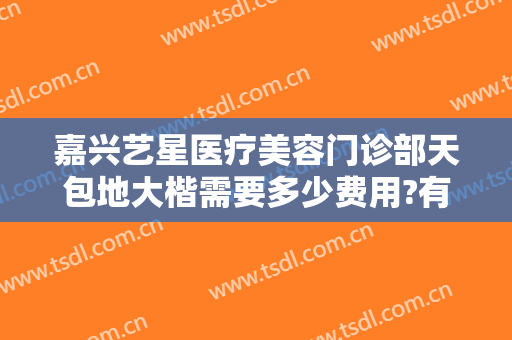 嘉兴艺星医疗美容门诊部天包地大楷需要多少费用?有哪些优势?