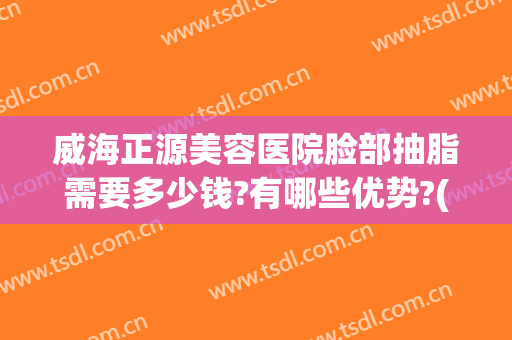 威海正源美容医院脸部抽脂需要多少钱?有哪些优势?(威海抽脂手术多少钱)