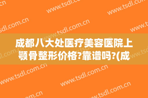 成都八大处医疗美容医院上颚骨整形价格?靠谱吗?(成都能做下颌骨的有哪些医院)