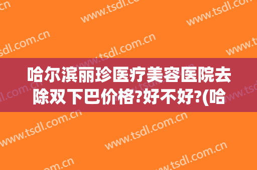 哈尔滨丽珍医疗美容医院去除双下巴价格?好不好?(哈尔滨慧丽整形医院)