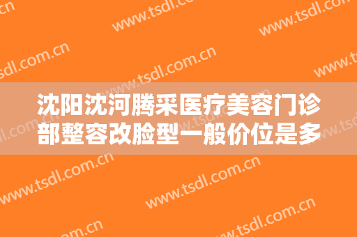 沈阳沈河腾采医疗美容门诊部整容改脸型一般价位是多少?效果怎么样?
