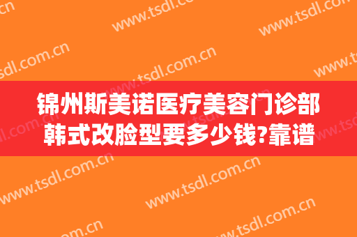 锦州斯美诺医疗美容门诊部韩式改脸型要多少钱?靠谱吗?(哈尔滨斯美诺整形怎么样)