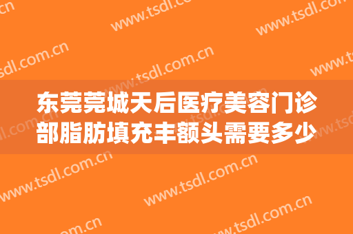 东莞莞城天后医疗美容门诊部脂肪填充丰额头需要多少钱?靠谱吗?(东莞面部脂肪填充哪里好)