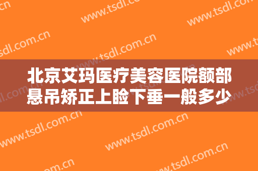 北京艾玛医疗美容医院额部悬吊矫正上睑下垂一般多少费用?靠谱吗?
