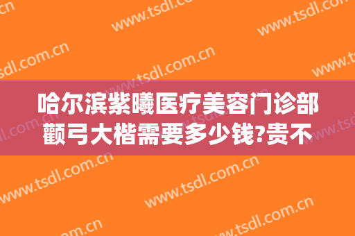 哈尔滨紫曦医疗美容门诊部颧弓大楷需要多少钱?贵不贵?(哈尔滨紫曦整形医院)
