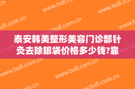泰安韩美整形美容门诊部针灸去除眼袋价格多少钱?靠谱吗?(泰安韩美整形医院价格)