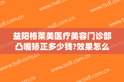 益阳格莱美医疗美容门诊部凸嘴矫正多少钱?效果怎么样?(凸嘴矫正大概要花费多少钱)