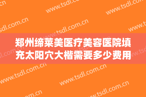 郑州缔莱美医疗美容医院填充太阳穴大楷需要多少费用?效果怎么样?(郑州缔莱美医疗美容医院好不好)