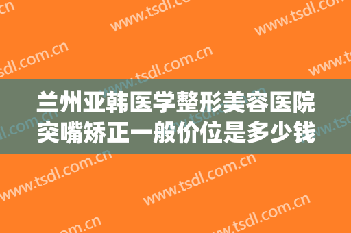 兰州亚韩医学整形美容医院突嘴矫正一般价位是多少钱?有哪些优势?(兰州韩式整形医院)