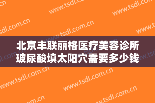 北京丰联丽格医疗美容诊所玻尿酸填太阳穴需要多少钱?需要多久恢复?
