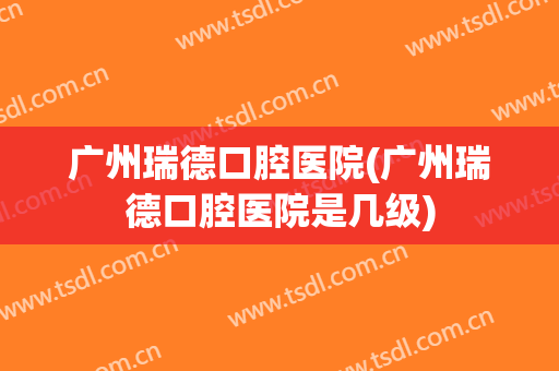 广州瑞德口腔医院(广州瑞德口腔医院是几级)