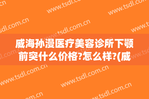 威海孙漫医疗美容诊所下颚前突什么价格?怎么样?(威海孙漫整形)