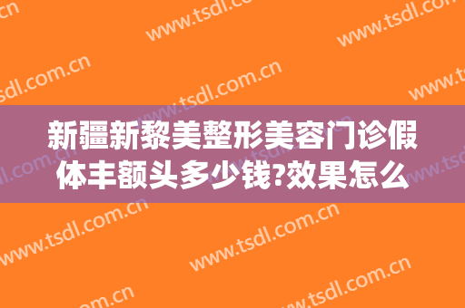 新疆新黎美整形美容门诊假体丰额头多少钱?效果怎么样?(乌鲁木齐黎美整形医院)