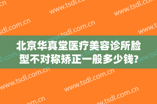北京华真堂医疗美容诊所脸型不对称矫正一般多少钱?靠谱吗?(华真堂医疗美容简介)