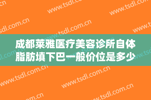 成都莱雅医疗美容诊所自体脂肪填下巴一般价位是多少?怎么样?(成都美莱脂肪填充)