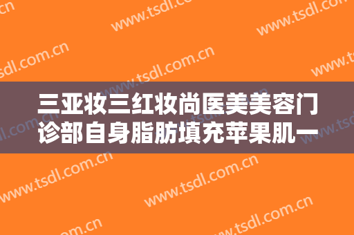 三亚妆三红妆尚医美美容门诊部自身脂肪填充苹果肌一般多少费用?可靠吗?