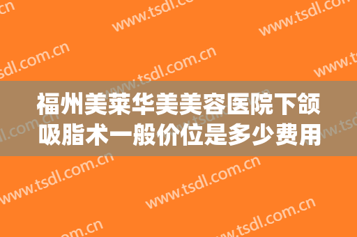 福州美莱华美美容医院下颌吸脂术一般价位是多少费用?可靠吗?(下颌角吸脂手术多少钱)