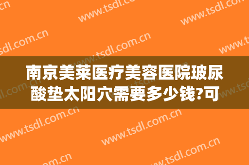 南京美莱医疗美容医院玻尿酸垫太阳穴需要多少钱?可靠吗?(太阳玻尿酸填充多少钱)