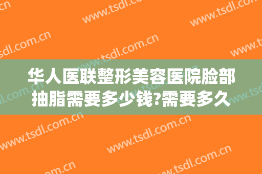 华人医联整形美容医院脸部抽脂需要多少钱?需要多久恢复?(脸抽脂手术大概花多少钱)