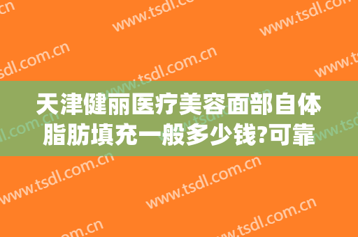 天津健丽医疗美容面部自体脂肪填充一般多少钱?可靠吗?(自体脂肪填充哪家医院做的好)