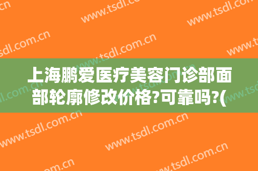 上海鹏爱医疗美容门诊部面部轮廓修改价格?可靠吗?(上海鹏爱医疗整形医院地址)