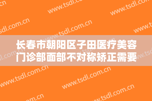 长春市朝阳区子田医疗美容门诊部面部不对称矫正需要多少费用?效果怎么样?