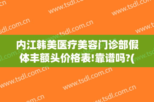 内江韩美医疗美容门诊部假体丰额头价格表!靠谱吗?(德阳东美整形价目表)