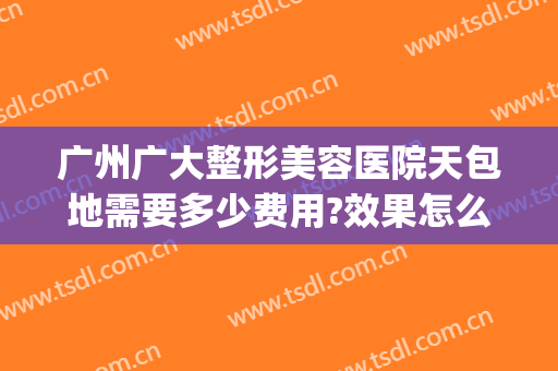 广州广大整形美容医院天包地需要多少费用?效果怎么样?(广州整形美容医院多少钱专注美来)
