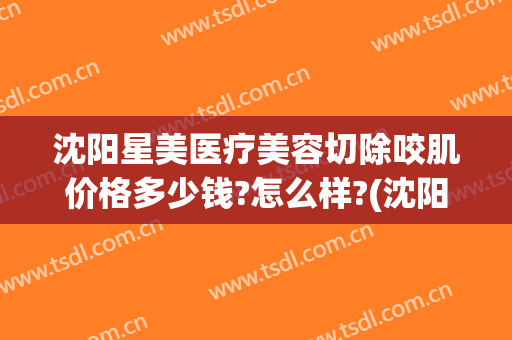 沈阳星美医疗美容切除咬肌价格多少钱?怎么样?(沈阳美莱整形医生)