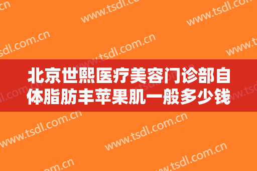 北京世熙医疗美容门诊部自体脂肪丰苹果肌一般多少钱?需要多久恢复?