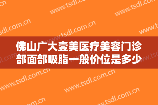 佛山广大壹美医疗美容门诊部面部吸脂一般价位是多少费用?多长时间恢复?