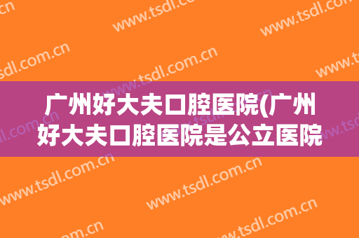 广州好大夫口腔医院(广州好大夫口腔医院是公立医院吗)