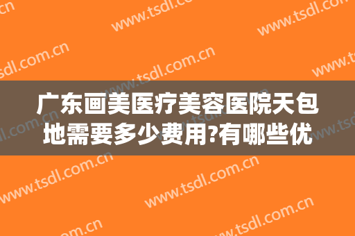 广东画美医疗美容医院天包地需要多少费用?有哪些优势?(广州华美医疗美容医院怎么样)