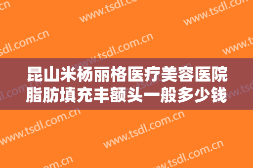 昆山米杨丽格医疗美容医院脂肪填充丰额头一般多少钱?需要多久恢复?