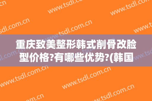 重庆致美整形韩式削骨改脸型价格?有哪些优势?(韩国削骨瘦脸要多少钱)
