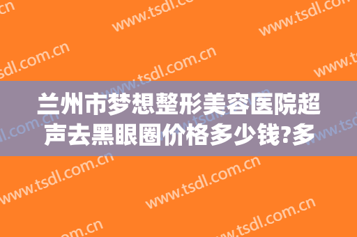 兰州市梦想整形美容医院超声去黑眼圈价格多少钱?多长时间恢复?(兰州眼部整形怎么样)