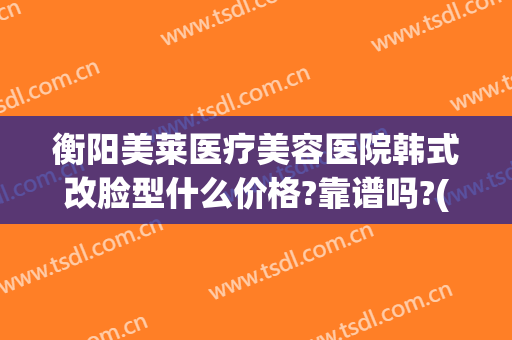 衡阳美莱医疗美容医院韩式改脸型什么价格?靠谱吗?(衡阳美莱医疗美容怎么样)