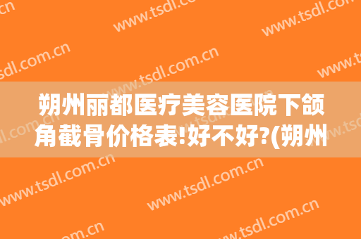 朔州丽都医疗美容医院下颌角截骨价格表!好不好?(朔州丽都整形医院电话)