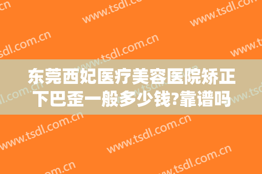 东莞西妃医疗美容医院矫正下巴歪一般多少钱?靠谱吗?(东莞南城西妃整形医院是正规医院吗)