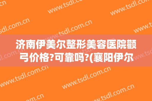 济南伊美尔整形美容医院颧弓价格?可靠吗?(襄阳伊尔美整形怎么样)