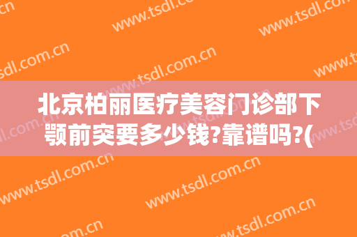 北京柏丽医疗美容门诊部下颚前突要多少钱?靠谱吗?(柏丽医疗美容整形医院人少)