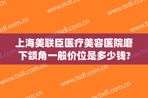 上海美联臣医疗美容医院磨下颌角一般价位是多少钱?多长时间恢复?(上海美联臣做下颌角怎么样)