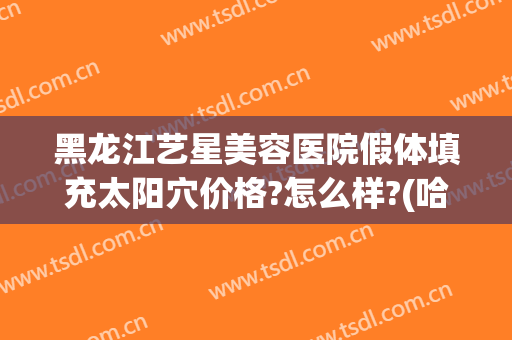 黑龙江艺星美容医院假体填充太阳穴价格?怎么样?(哈尔滨艺星整形电话)