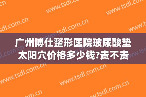 广州博仕整形医院玻尿酸垫太阳穴价格多少钱?贵不贵?(玻尿酸太阳凹陷填充多少钱)