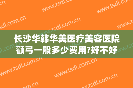长沙华韩华美医疗美容医院颧弓一般多少费用?好不好?(长沙华韩美容医院官网)